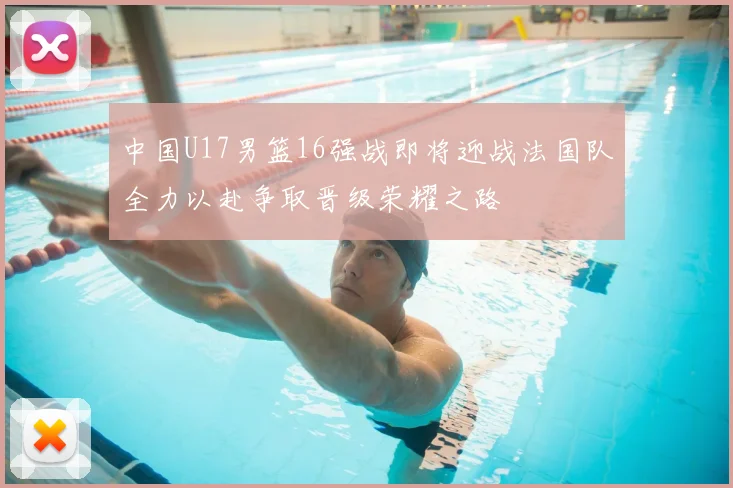 中国U17男篮16强战即将迎战法国队全力以赴争取晋级荣耀之路