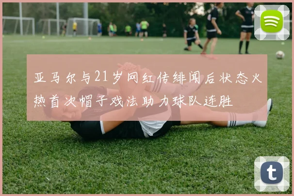 亚马尔与21岁网红传绯闻后状态火热首次帽子戏法助力球队连胜