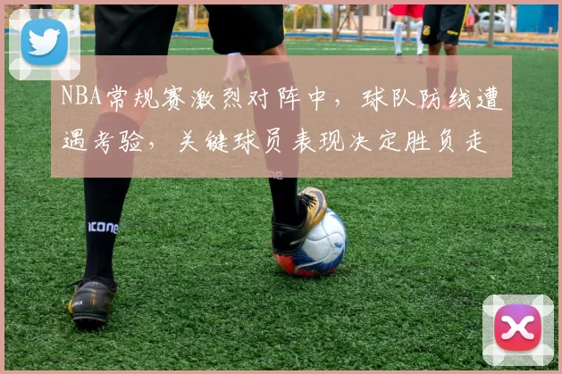 NBA常规赛激烈对阵中，球队防线遭遇考验，关键球员表现决定胜负走势