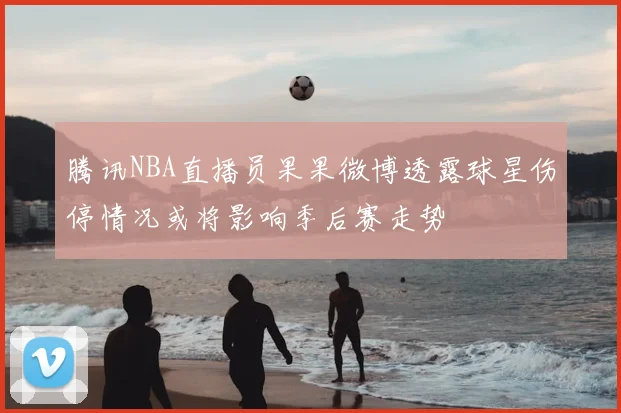 腾讯NBA直播员果果微博透露球星伤停情况或将影响季后赛走势