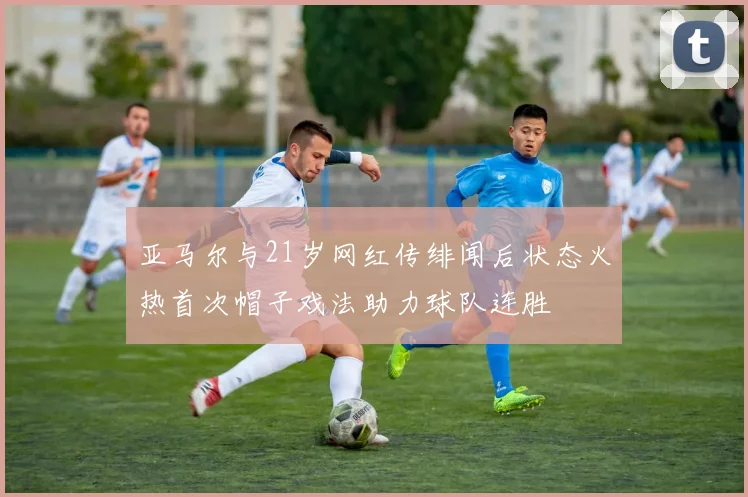 亚马尔与21岁网红传绯闻后状态火热首次帽子戏法助力球队连胜