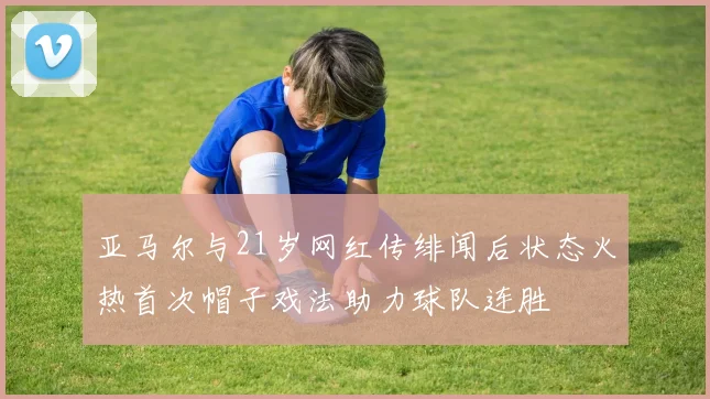 亚马尔与21岁网红传绯闻后状态火热首次帽子戏法助力球队连胜
