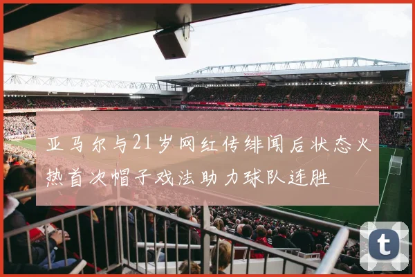 亚马尔与21岁网红传绯闻后状态火热首次帽子戏法助力球队连胜