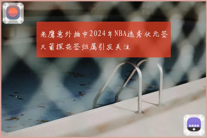 老鹰意外抽中2024年NBA选秀状元签火箭探花签归属引发关注