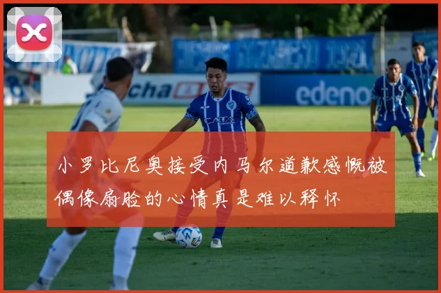 小罗比尼奥接受内马尔道歉感慨被偶像扇脸的心情真是难以释怀
