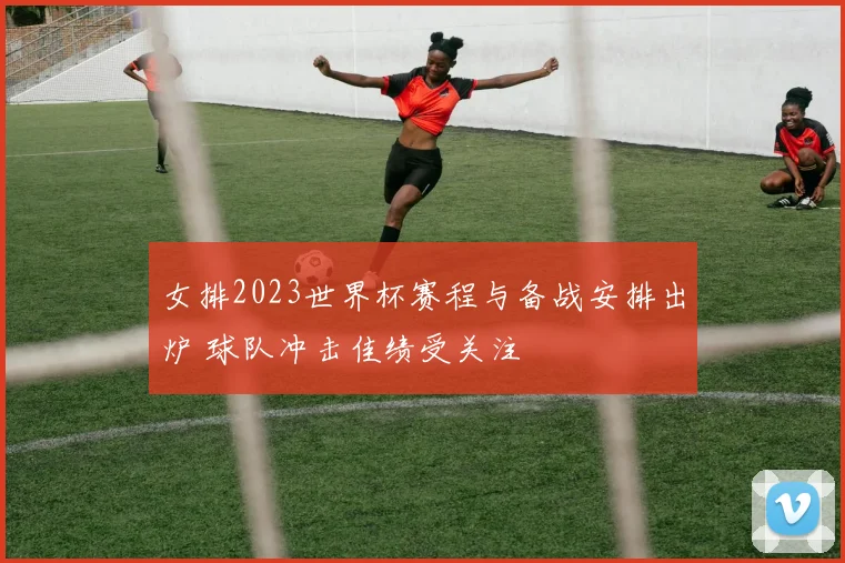 女排2023世界杯赛程与备战安排出炉 球队冲击佳绩受关注