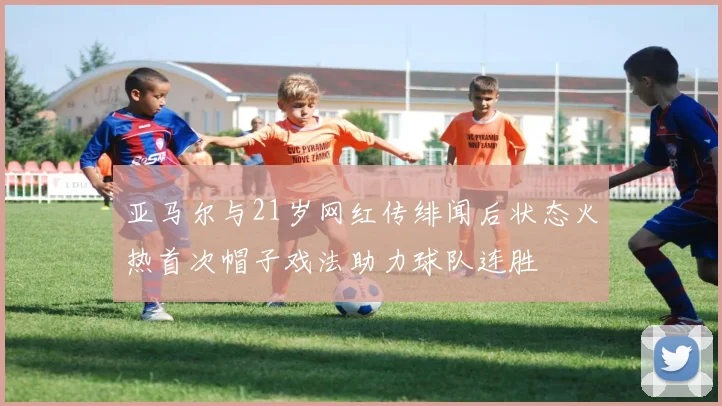 亚马尔与21岁网红传绯闻后状态火热首次帽子戏法助力球队连胜