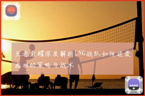 王者荣耀深度解析LNG战队如何逆袭成功的策略与战术