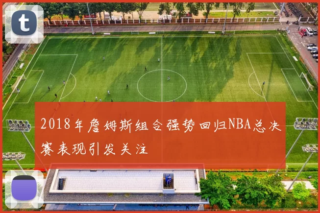 2018年詹姆斯组合强势回归NBA总决赛表现引发关注