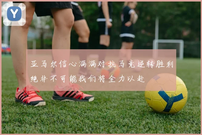 亚马尔信心满满对抗马竞逆转胜利绝非不可能我们将全力以赴