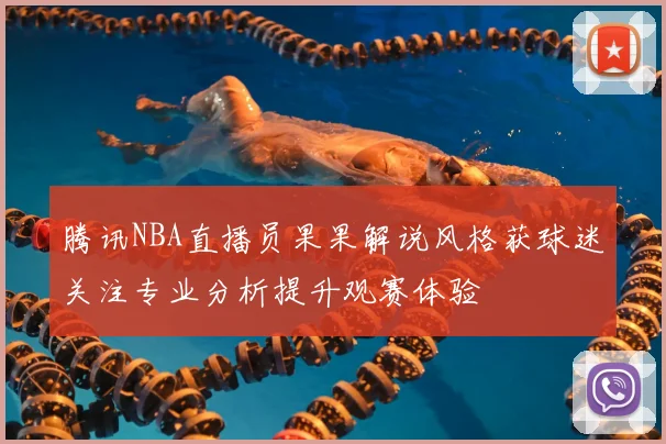 腾讯NBA直播员果果解说风格获球迷关注专业分析提升观赛体验