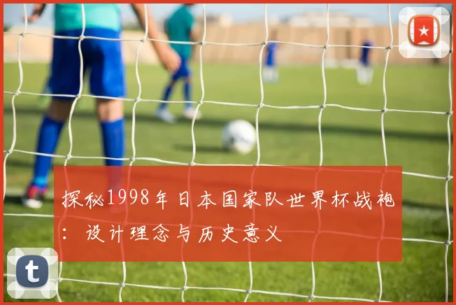 探秘1998年日本国家队世界杯战袍:设计理念与历史意义