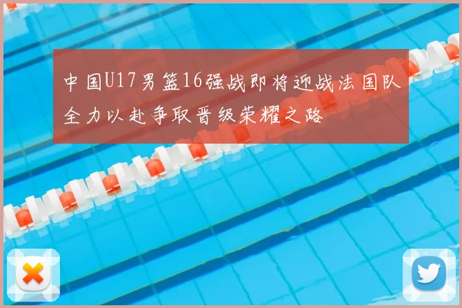 中国U17男篮16强战即将迎战法国队全力以赴争取晋级荣耀之路