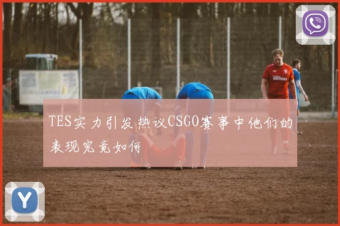TES实力引发热议CSGO赛事中他们的表现究竟如何