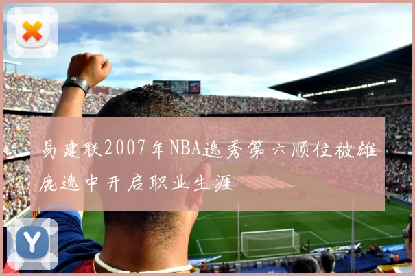 易建联2007年NBA选秀第六顺位被雄鹿选中开启职业生涯