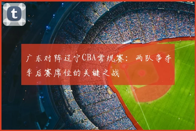 广东对阵辽宁CBA常规赛：两队争夺季后赛席位的关键之战