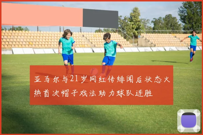 亚马尔与21岁网红传绯闻后状态火热首次帽子戏法助力球队连胜