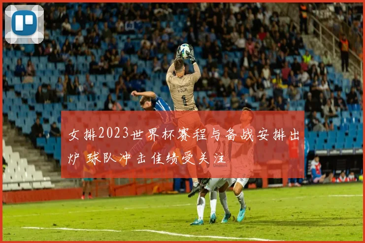 女排2023世界杯赛程与备战安排出炉 球队冲击佳绩受关注