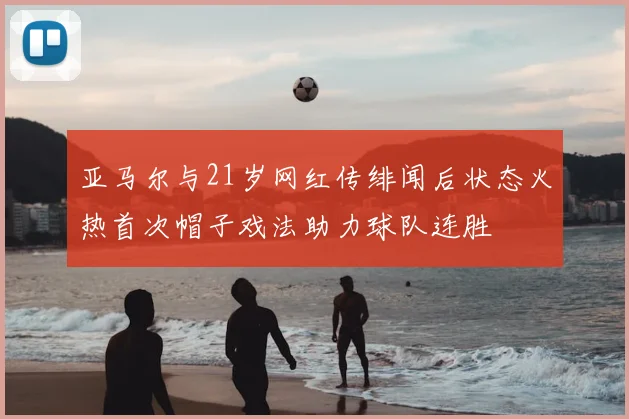 亚马尔与21岁网红传绯闻后状态火热首次帽子戏法助力球队连胜