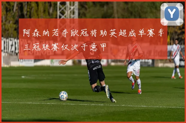 阿森纳若夺欧冠将助英超成单赛季三冠联赛仅次于意甲
