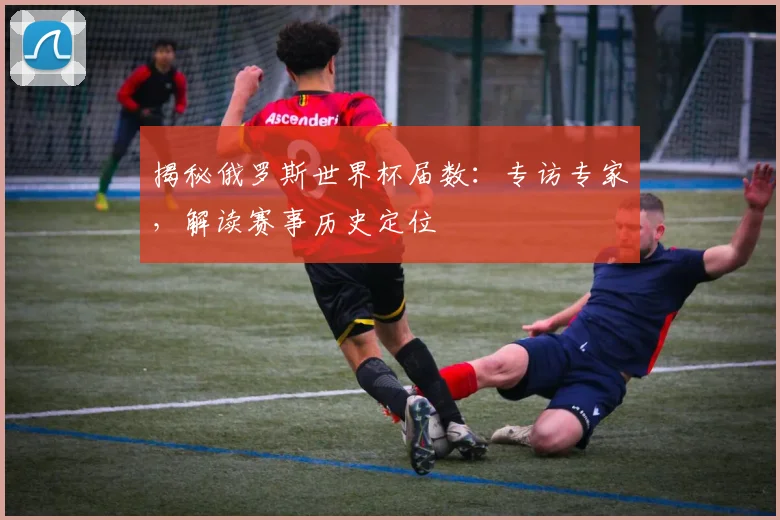 揭秘俄罗斯世界杯届数:专访专家,解读赛事历史定位