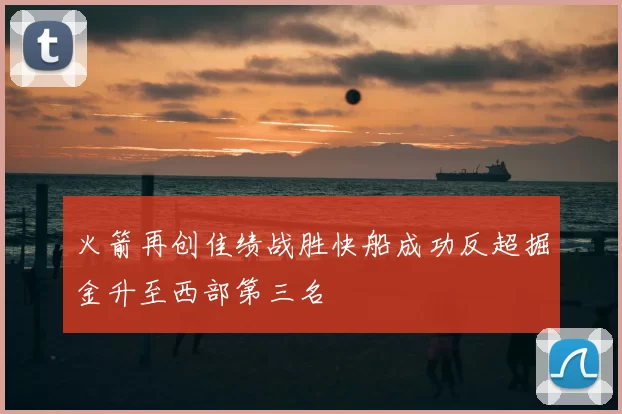 火箭再创佳绩战胜快船成功反超掘金升至西部第三名