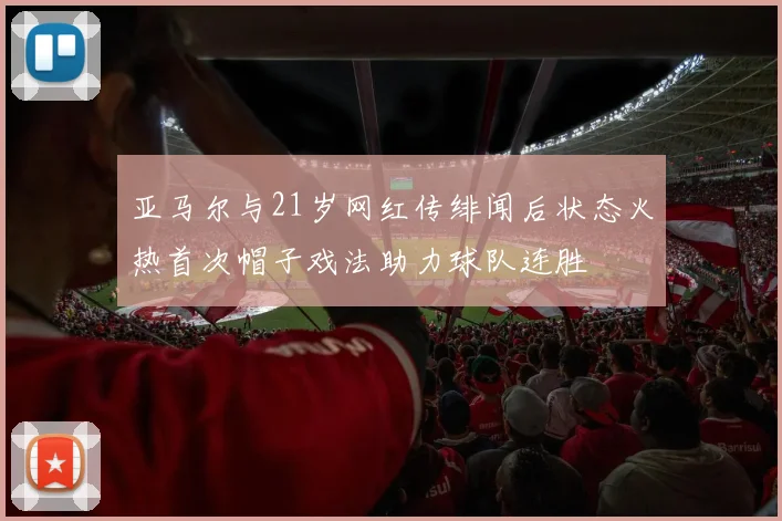 亚马尔与21岁网红传绯闻后状态火热首次帽子戏法助力球队连胜