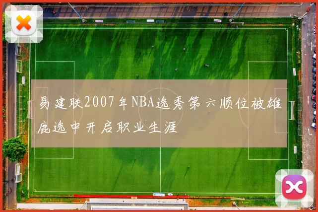 易建联2007年NBA选秀第六顺位被雄鹿选中开启职业生涯