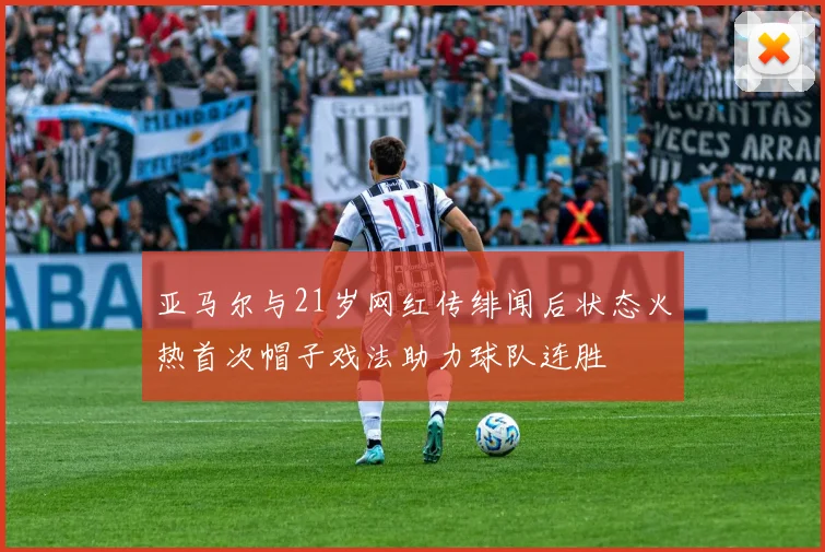 亚马尔与21岁网红传绯闻后状态火热首次帽子戏法助力球队连胜