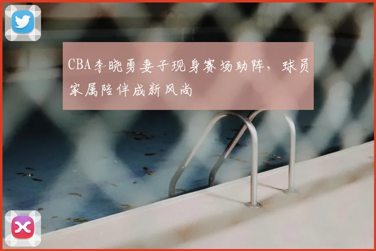 CBA李晓勇妻子现身赛场助阵，球员家属陪伴成新风尚