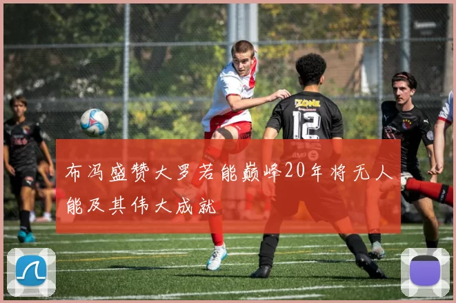 布冯盛赞大罗若能巅峰20年将无人能及其伟大成就