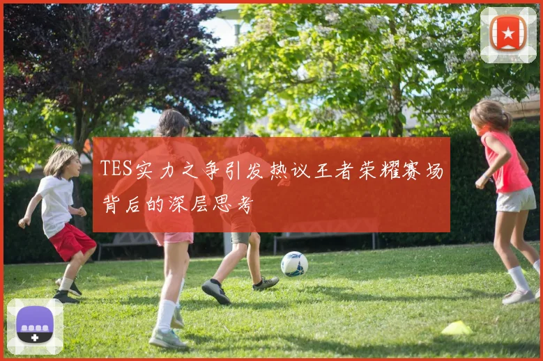 TES实力之争引发热议王者荣耀赛场背后的深层思考