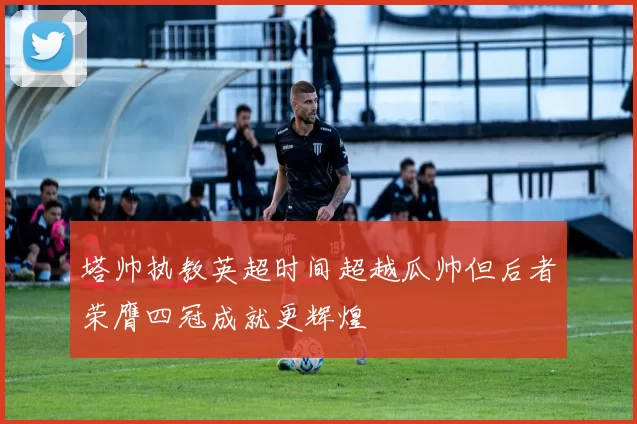 塔帅执教英超时间超越瓜帅但后者荣膺四冠成就更辉煌