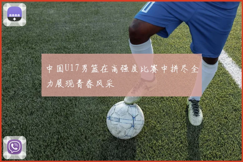 中国U17男篮在高强度比赛中拼尽全力展现青春风采