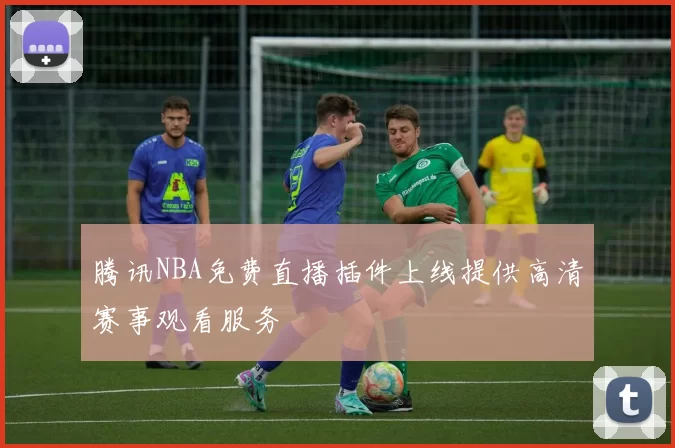 腾讯NBA免费直播插件上线提供高清赛事观看服务