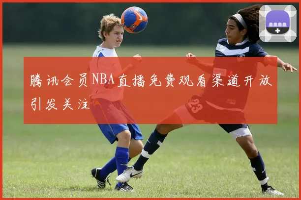 腾讯会员NBA直播免费观看渠道开放引发关注