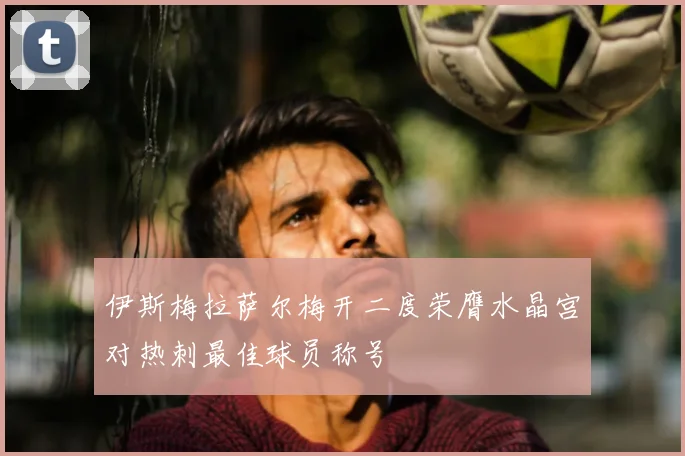伊斯梅拉萨尔梅开二度荣膺水晶宫对热刺最佳球员称号