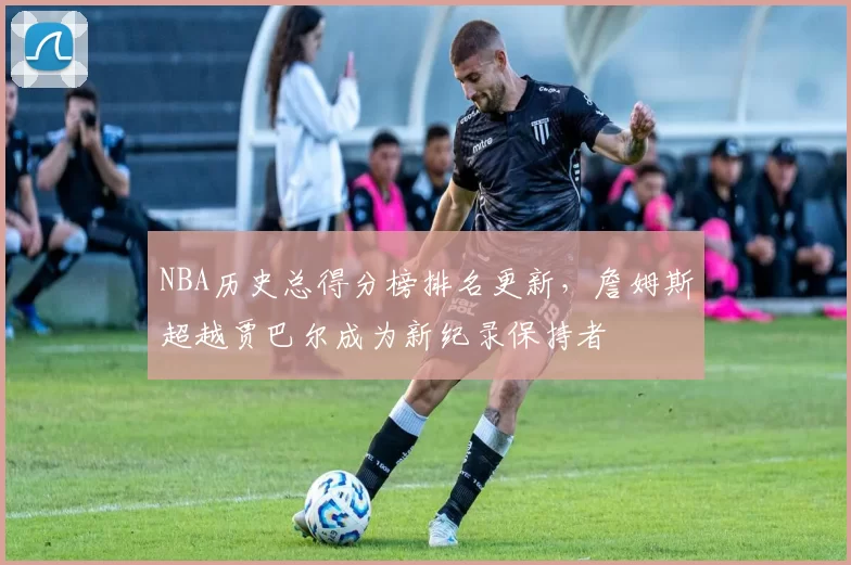 NBA历史总得分榜排名更新，詹姆斯超越贾巴尔成为新纪录保持者
