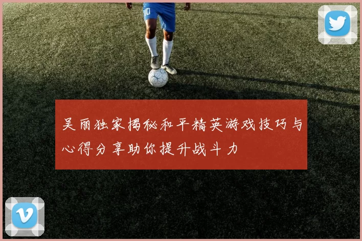 吴丽独家揭秘和平精英游戏技巧与心得分享助你提升战斗力