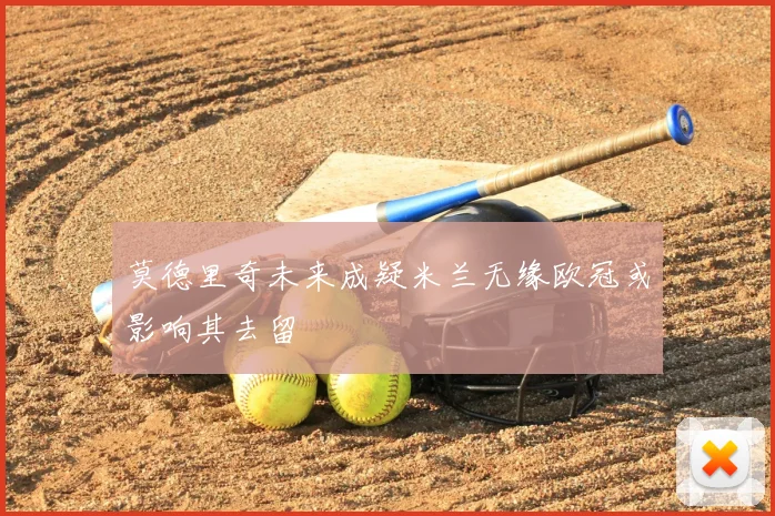 莫德里奇未来成疑米兰无缘欧冠或影响其去留