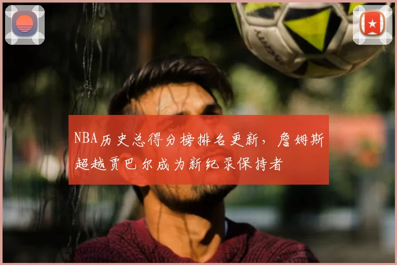 NBA历史总得分榜排名更新，詹姆斯超越贾巴尔成为新纪录保持者