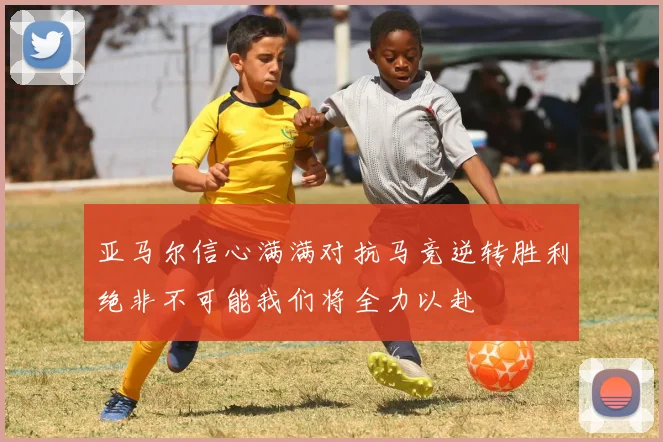 亚马尔信心满满对抗马竞逆转胜利绝非不可能我们将全力以赴