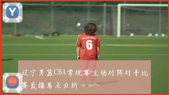 辽宁男篮CBA常规赛主场对阵对手比赛直播看点分析