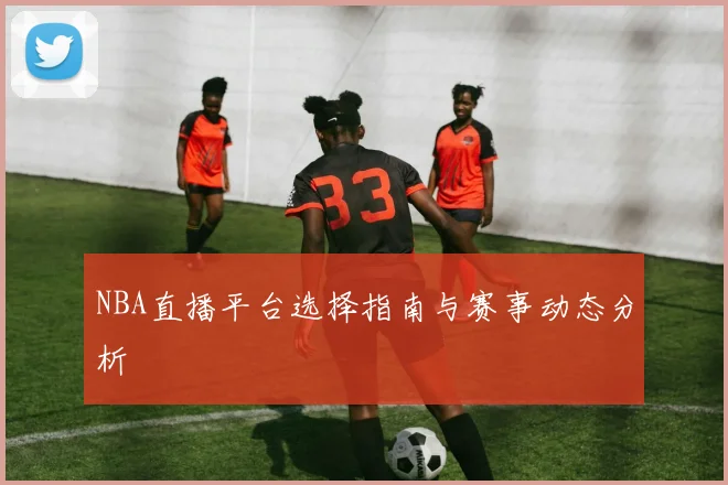 NBA直播平台选择指南与赛事动态分析