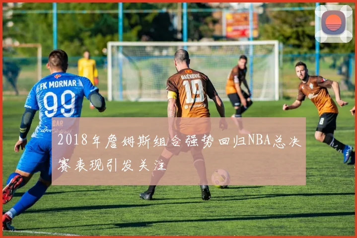 2018年詹姆斯组合强势回归NBA总决赛表现引发关注