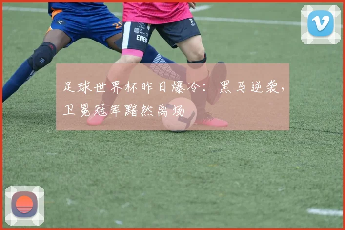 足球世界杯昨日爆冷：黑马逆袭，卫冕冠军黯然离场