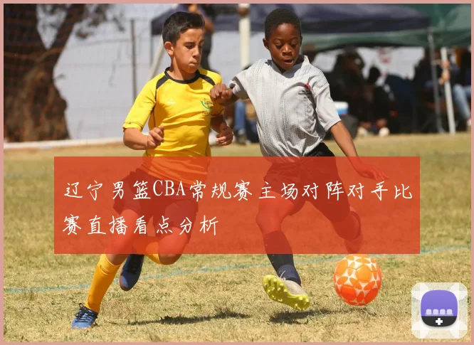 辽宁男篮CBA常规赛主场对阵对手比赛直播看点分析