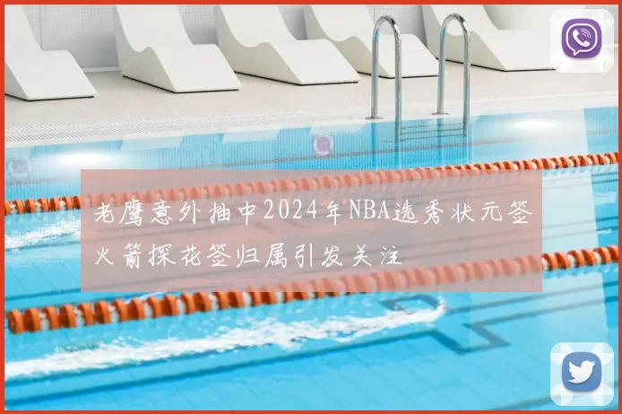 老鹰意外抽中2024年NBA选秀状元签火箭探花签归属引发关注