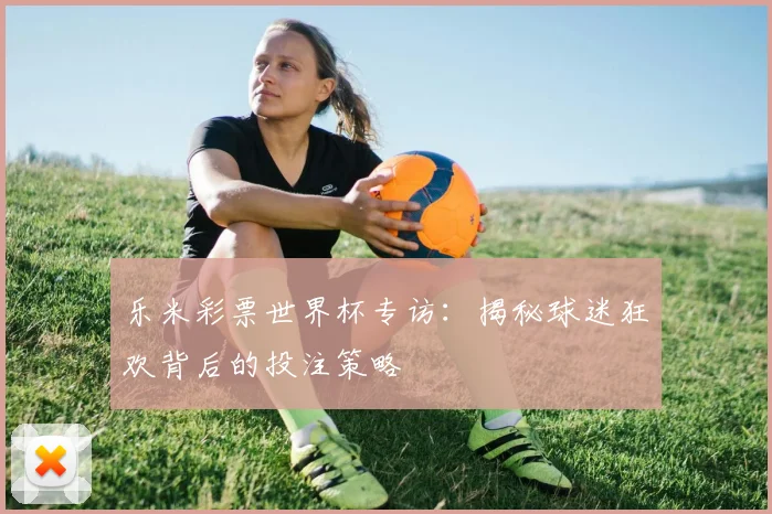 乐米彩票世界杯专访:揭秘球迷狂欢背后的投注策略