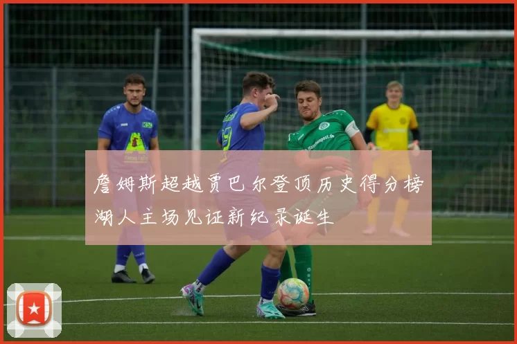 詹姆斯超越贾巴尔登顶历史得分榜湖人主场见证新纪录诞生